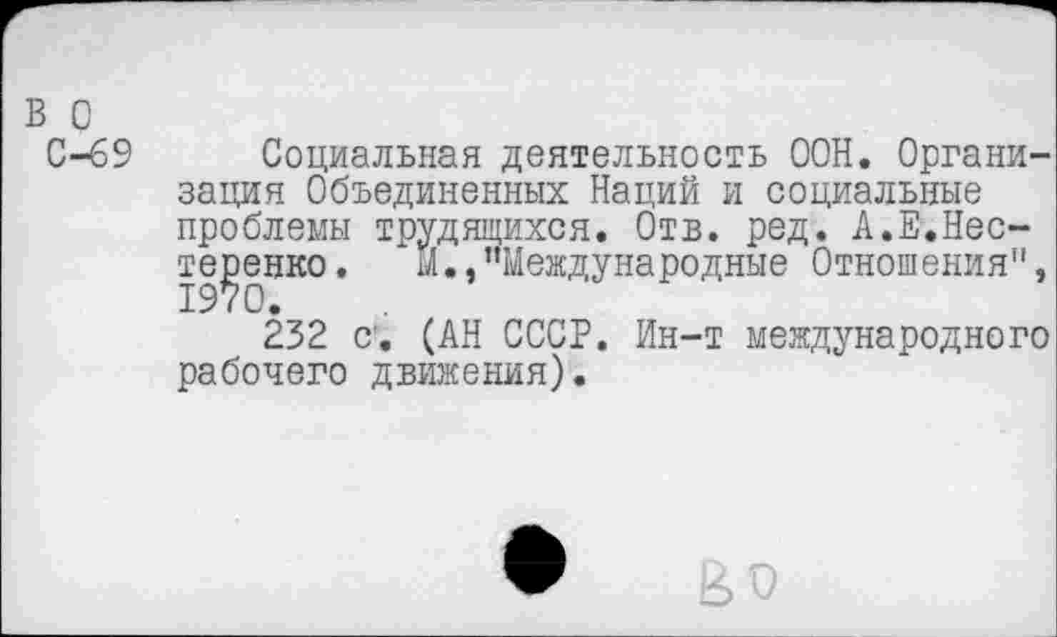 ﻿в о
С-69 Социальная деятельность ООН. Организация Объединенных Наций и социальные проблемы трудящихся. Отв. ред. А.Е.Нестеренко. М.,’’Международные Отношения", 232 с. (АН СССР. Ин-т международного рабочего движения).